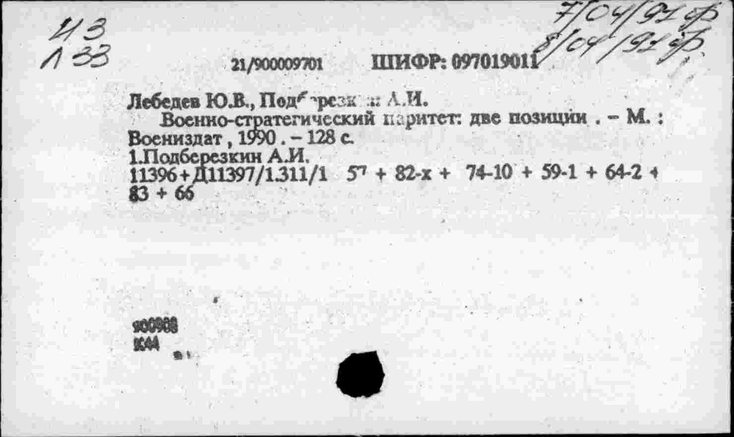 ﻿21/900009701 ШИФР: 09701901
Лебедев Ю.В., Под''резк :г. А.И.
Военно-стратегический цзритет. две позиции . - М.: Воениздат, 1990. -128 с.
Шодберсзкин А.И.	„	„
11396+Д11397/1311/1 У» + 82-х + 74-10 + 59-1 + 64-2 ч
«ОМ» км .